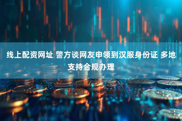 线上配资网址 警方谈网友申领到汉服身份证 多地支持合规办理