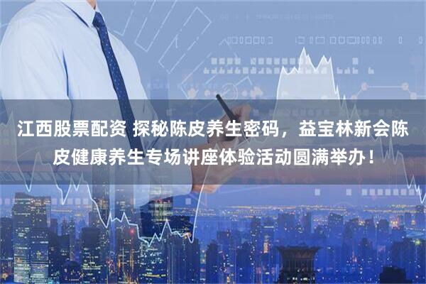 江西股票配资 探秘陈皮养生密码，益宝林新会陈皮健康养生专场讲座体验活动圆满举办！