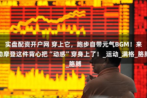 实盘配资开户网 穿上它，跑步自带元气BGM！来动摩登这件背心把“动感”穿身上了！_运动_满格_胳膊