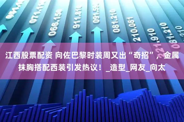 江西股票配资 向佐巴黎时装周又出“奇招”，金属抹胸搭配西装引发热议！_造型_网友_向太
