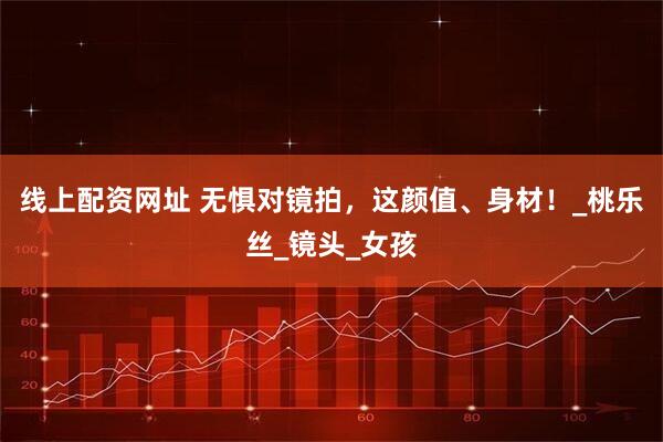 线上配资网址 无惧对镜拍，这颜值、身材！_桃乐丝_镜头_女孩