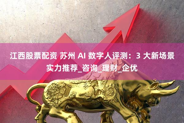 江西股票配资 苏州 AI 数字人评测：3 大新场景实力推荐_咨询_理财_企优