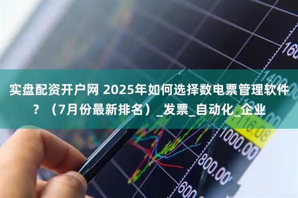 实盘配资开户网 2025年如何选择数电票管理软件？（7月份最新排名）_发票_自动化_企业