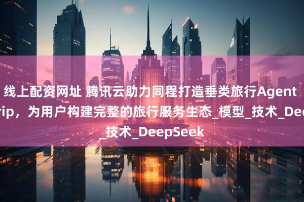 线上配资网址 腾讯云助力同程打造垂类旅行Agent DeepTrip，为用户构建完整的旅行服务生态_模型_技术_DeepSeek