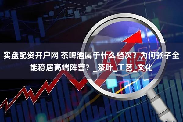实盘配资开户网 茶啤酒属于什么档次？为何张子全能稳居高端阵营？_茶叶_工艺_文化