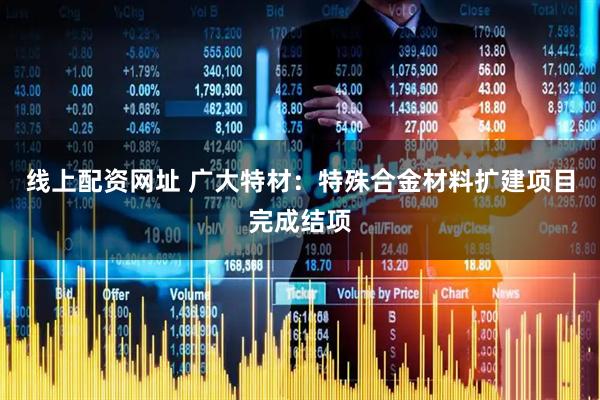 线上配资网址 广大特材：特殊合金材料扩建项目完成结项